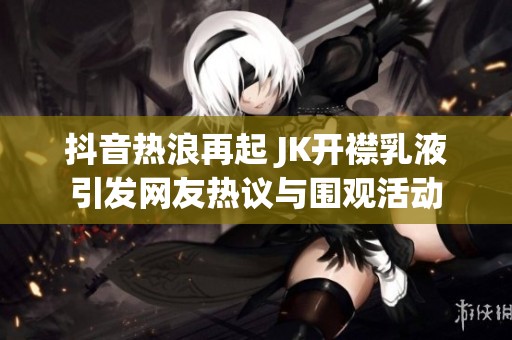 抖音热浪再起 JK开襟乳液引发网友热议与围观活动