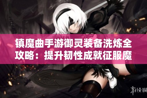 镇魔曲手游御灵装备洗炼全攻略：提升韧性成就征服魔域新篇章