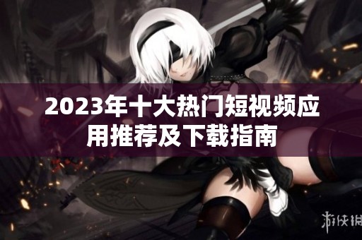 2023年十大热门短视频应用推荐及下载指南