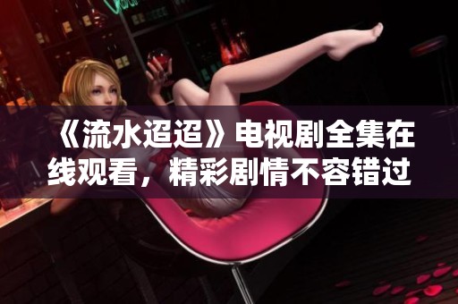 《流水迢迢》电视剧全集在线观看，精彩剧情不容错过！