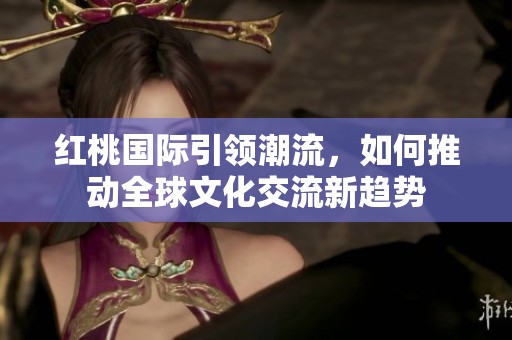 红桃国际引领潮流，如何推动全球文化交流新趋势