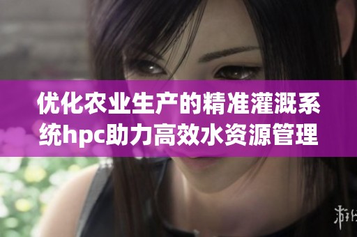 优化农业生产的精准灌溉系统hpc助力高效水资源管理