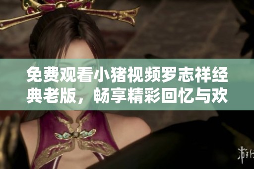 免费观看小猪视频罗志祥经典老版，畅享精彩回忆与欢乐时光