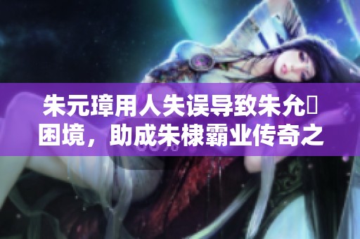 朱元璋用人失误导致朱允炆困境，助成朱棣霸业传奇之路