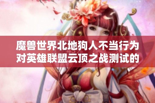 魔兽世界北地狗人不当行为对英雄联盟云顶之战测试的深远影响分析