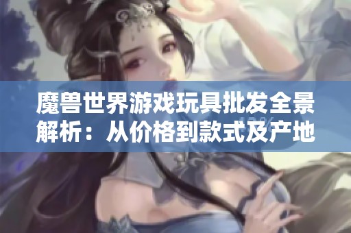魔兽世界游戏玩具批发全景解析：从价格到款式及产地详尽介绍