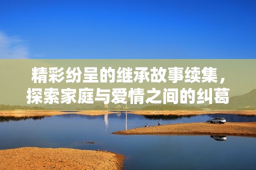 精彩纷呈的继承故事续集，探索家庭与爱情之间的纠葛与挑战