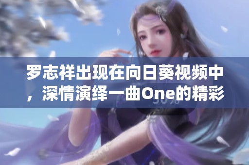 罗志祥出现在向日葵视频中，深情演绎一曲One的精彩瞬间