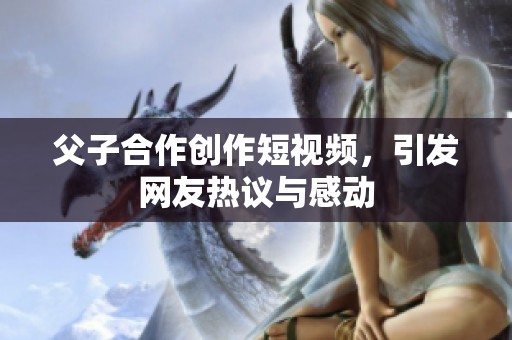 父子合作创作短视频，引发网友热议与感动