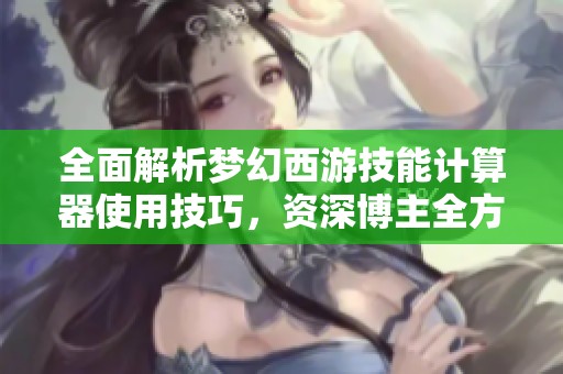 全面解析梦幻西游技能计算器使用技巧，资深博主全方位指导