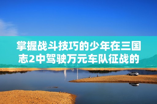 掌握战斗技巧的少年在三国志2中驾驶万元车队征战的冒险之旅