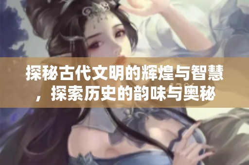 探秘古代文明的辉煌与智慧，探索历史的韵味与奥秘