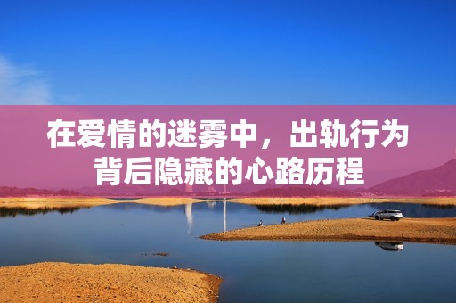在爱情的迷雾中，出轨行为背后隐藏的心路历程