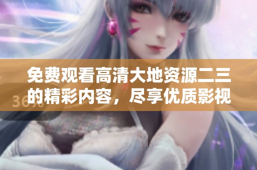 免费观看高清大地资源二三的精彩内容，尽享优质影视体验