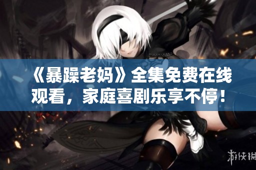 《暴躁老妈》全集免费在线观看，家庭喜剧乐享不停！