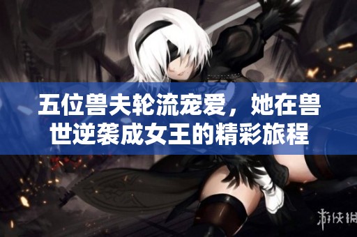 五位兽夫轮流宠爱，她在兽世逆袭成女王的精彩旅程