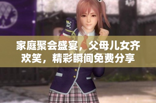 家庭聚会盛宴，父母儿女齐欢笑，精彩瞬间免费分享