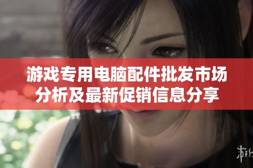 游戏专用电脑配件批发市场分析及最新促销信息分享
