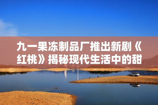 九一果冻制品厂推出新剧《红桃》揭秘现代生活中的甜蜜与挑战