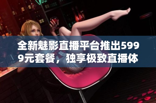 全新魅影直播平台推出5999元套餐，独享极致直播体验与服务