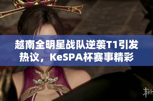 越南全明星战队逆袭T1引发热议，KeSPA杯赛事精彩回顾