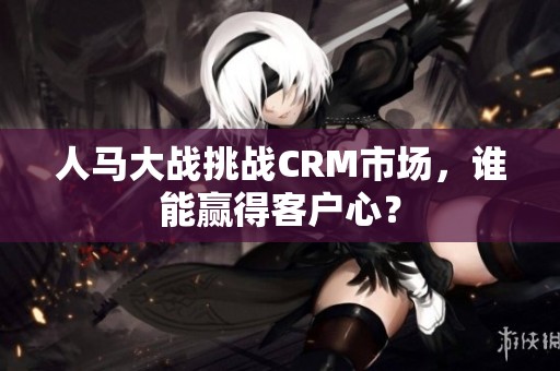 人马大战挑战CRM市场，谁能赢得客户心？