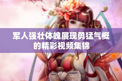 军人强壮体魄展现勇猛气概的精彩视频集锦