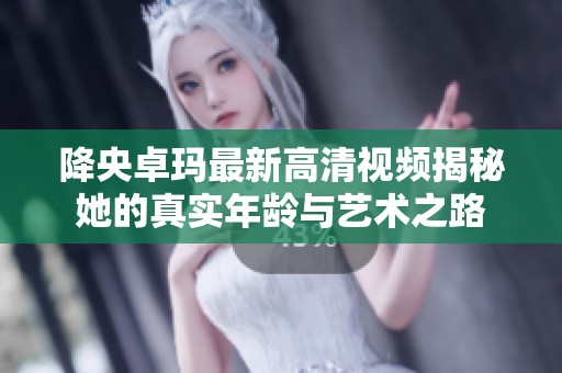 降央卓玛最新高清视频揭秘她的真实年龄与艺术之路