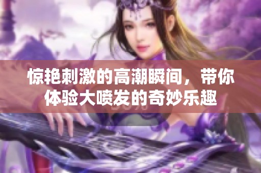 惊艳刺激的高潮瞬间，带你体验大喷发的奇妙乐趣