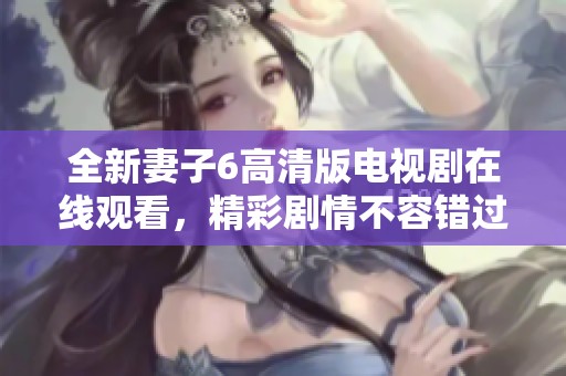 全新妻子6高清版电视剧在线观看，精彩剧情不容错过！
