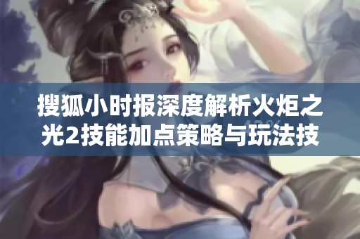 搜狐小时报深度解析火炬之光2技能加点策略与玩法技巧
