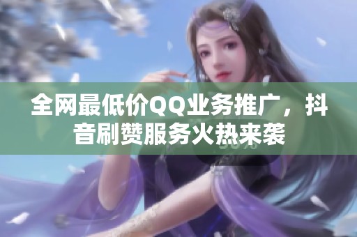全网最低价QQ业务推广，抖音刷赞服务火热来袭