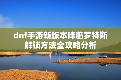 dnf手游新版本降临罗特斯解锁方法全攻略分析