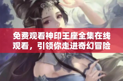 免费观看神印王座全集在线观看，引领你走进奇幻冒险世界