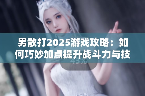 男散打2025游戏攻略：如何巧妙加点提升战斗力与技能效果
