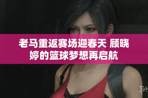 老马重返赛场迎春天 顾晓婷的篮球梦想再启航