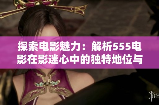 探索电影魅力：解析555电影在影迷心中的独特地位与影响力