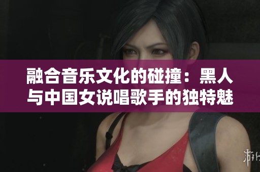 融合音乐文化的碰撞：黑人与中国女说唱歌手的独特魅力