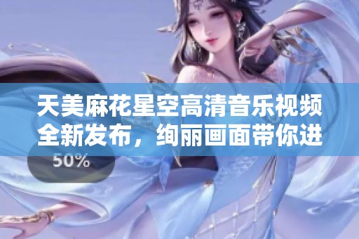 天美麻花星空高清音乐视频全新发布，绚丽画面带你进入梦幻世界