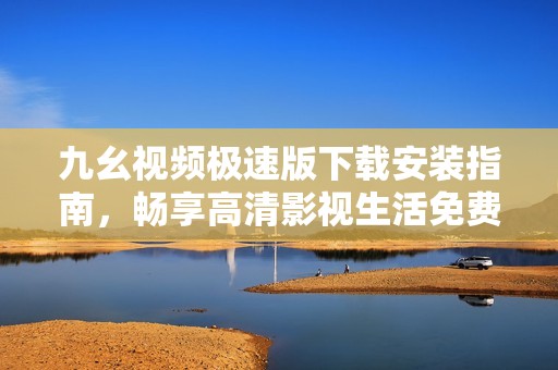 九幺视频极速版下载安装指南，畅享高清影视生活免费体验