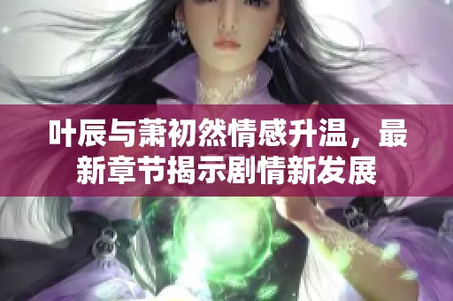 叶辰与萧初然情感升温，最新章节揭示剧情新发展