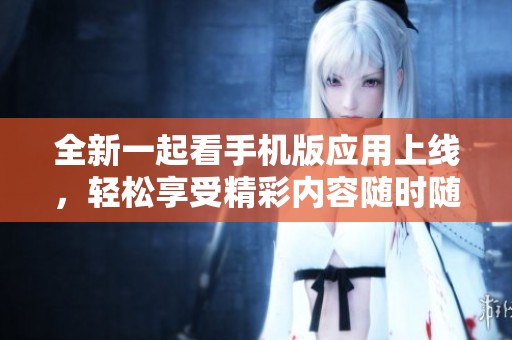 全新一起看手机版应用上线，轻松享受精彩内容随时随地