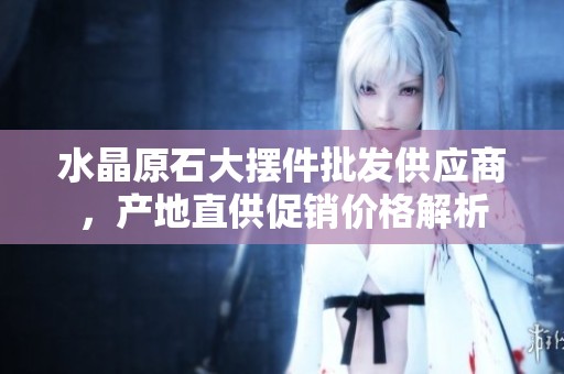 水晶原石大摆件批发供应商，产地直供促销价格解析