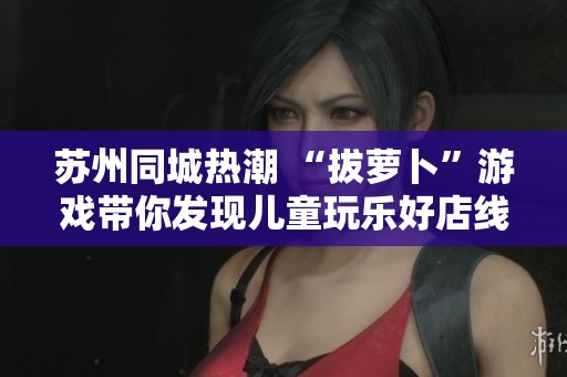 苏州同城热潮 “拔萝卜”游戏带你发现儿童玩乐好店线索