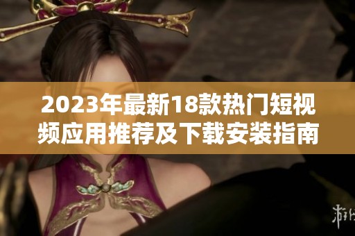 2023年最新18款热门短视频应用推荐及下载安装指南