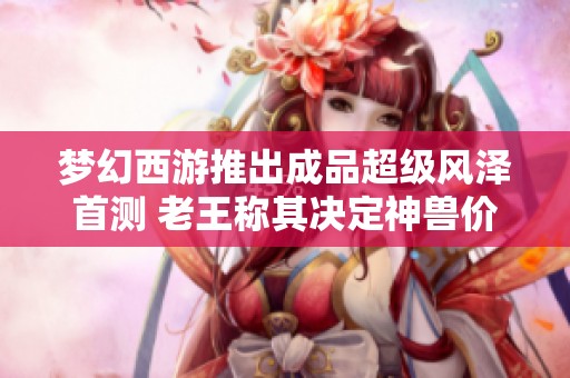 梦幻西游推出成品超级风泽首测 老王称其决定神兽价值