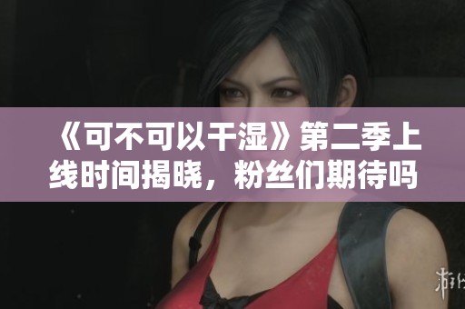 《可不可以干湿》第二季上线时间揭晓，粉丝们期待吗？
