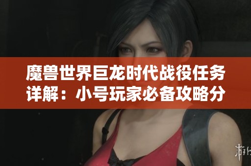 魔兽世界巨龙时代战役任务详解：小号玩家必备攻略分享与注意事项