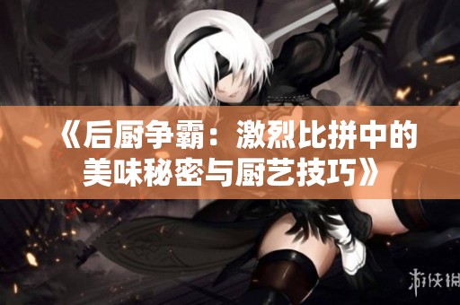 《后厨争霸：激烈比拼中的美味秘密与厨艺技巧》