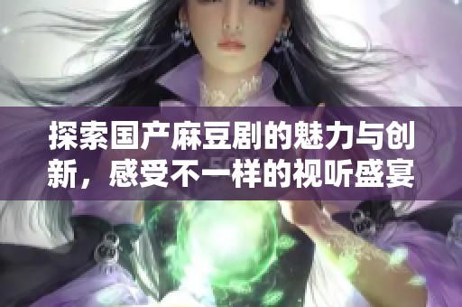 探索国产麻豆剧的魅力与创新，感受不一样的视听盛宴